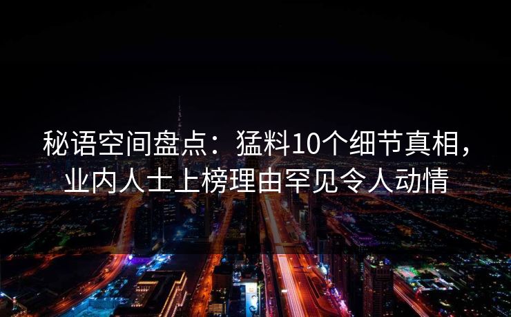 秘语空间盘点:猛料10个细节真相,业内人士上榜理由罕见令人动情 秘语空间盘点:猛料10个细节真相,业内人士上榜理由罕见令人动情