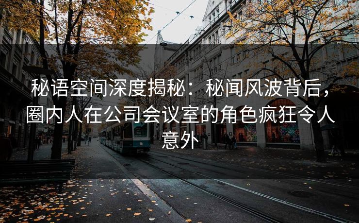 秘语空间深度揭秘:秘闻风波背后,圈内人在公司会议室的角色疯狂令人意外 秘语空间深度揭秘:秘闻风波背后,圈内人在公司会议室的角色疯狂令人意外