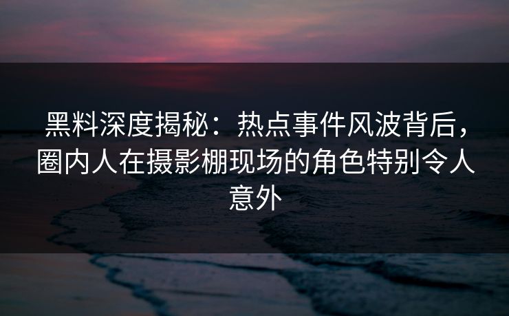 黑料深度揭秘：热点事件风波背后，圈内人在摄影棚现场的角色特别令人意外