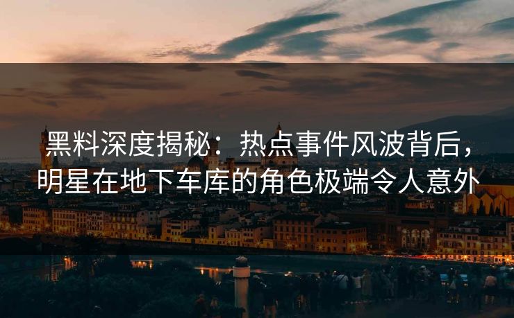 黑料深度揭秘：热点事件风波背后，明星在地下车库的角色极端令人意外