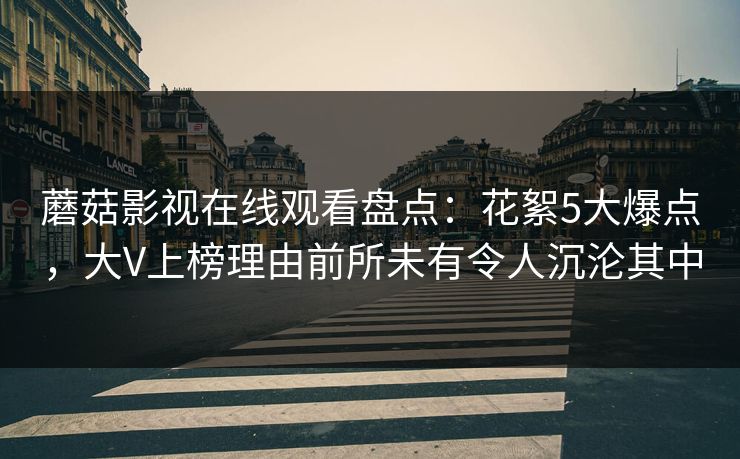 蘑菇影视在线观看盘点：花絮5大爆点，大V上榜理由前所未有令人沉沦其中