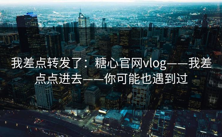 我差点转发了：糖心官网vlog——我差点点进去——你可能也遇到过