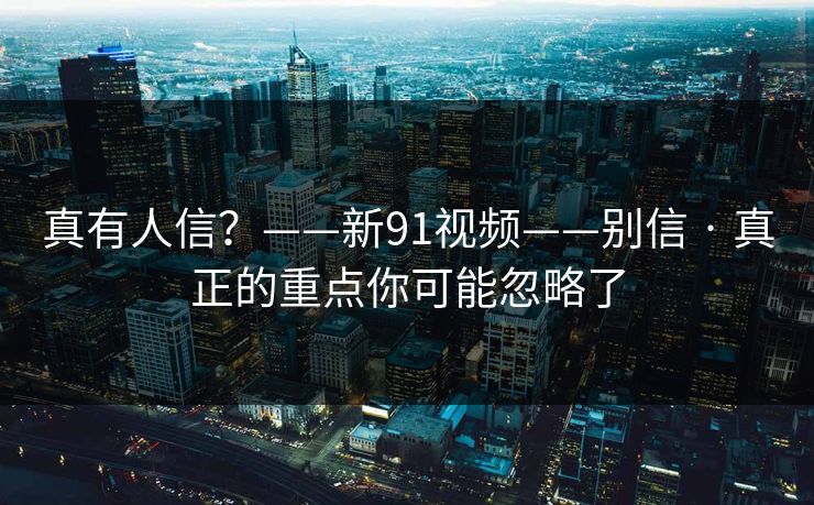 真有人信？——新91视频——别信 · 真正的重点你可能忽略了