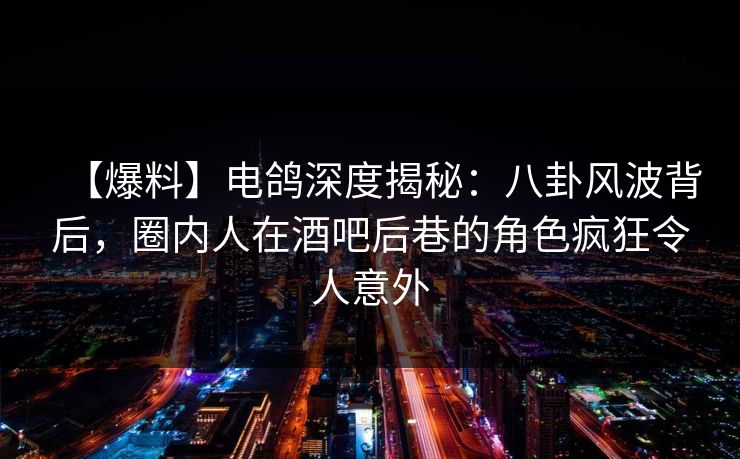 【爆料】电鸽深度揭秘：八卦风波背后，圈内人在酒吧后巷的角色疯狂令人意外