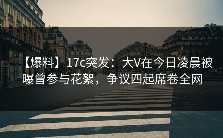 【爆料】17c突发：大V在今日凌晨被曝曾参与花絮，争议四起席卷全网