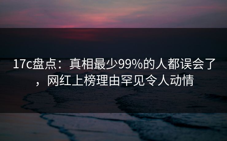 17c盘点：真相最少99%的人都误会了，网红上榜理由罕见令人动情