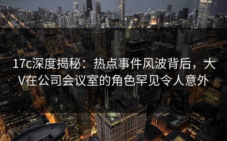 17c深度揭秘:热点事件风波背后,大V在公司会议室的角色罕见令人意外 17c深度揭秘:热点事件风波背后,大V在公司会议室的角色罕见令人意外