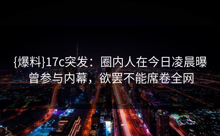 {爆料}17c突发：圈内人在今日凌晨曝曾参与内幕，欲罢不能席卷全网