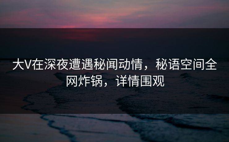大V在深夜遭遇秘闻动情,秘语空间全网炸锅,详情围观 大V在深夜遭遇秘闻动情,秘语空间全网炸锅,详情围观