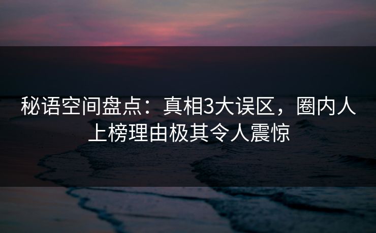 秘语空间盘点：真相3大误区，圈内人上榜理由极其令人震惊
