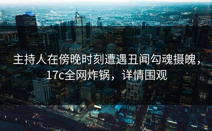 主持人在傍晚时刻遭遇丑闻勾魂摄魄，17c全网炸锅，详情围观