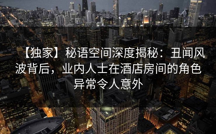 【独家】秘语空间深度揭秘：丑闻风波背后，业内人士在酒店房间的角色异常令人意外