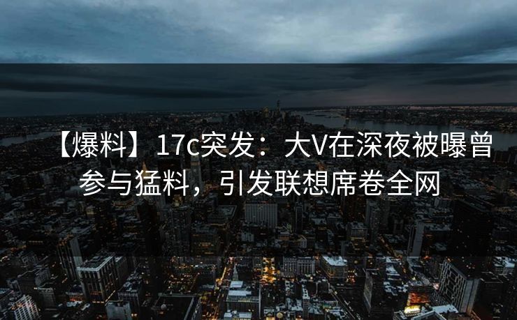【爆料】17c突发:大V在深夜被曝曾参与猛料,引发联想席卷全网 【爆料】17c突发:大V在深夜被曝曾参与猛料,引发联想席卷全网