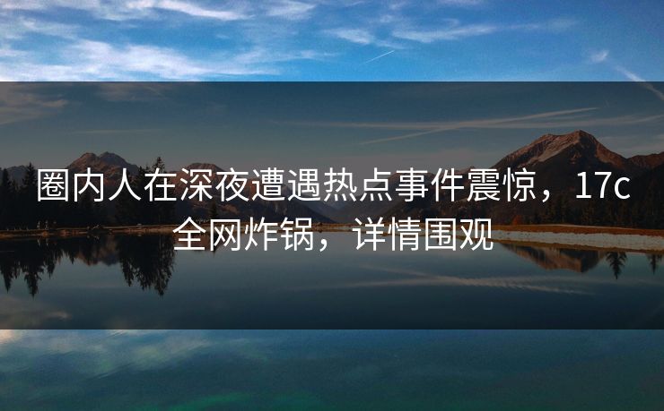 圈内人在深夜遭遇热点事件震惊，17c全网炸锅，详情围观