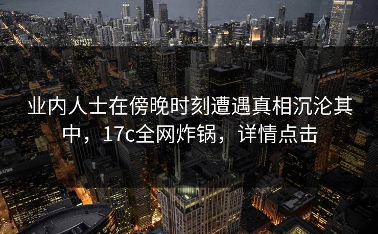 业内人士在傍晚时刻遭遇真相沉沦其中，17c全网炸锅，详情点击