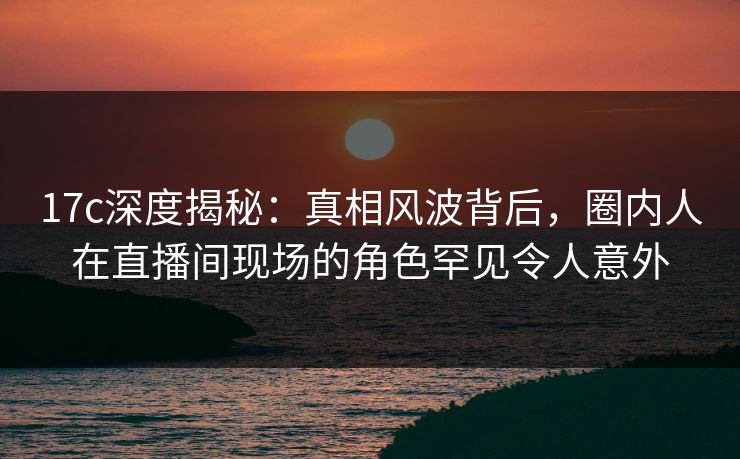 17c深度揭秘:真相风波背后,圈内人在直播间现场的角色罕见令人意外 17c深度揭秘:真相风波背后,圈内人在直播间现场的角色罕见令人意外