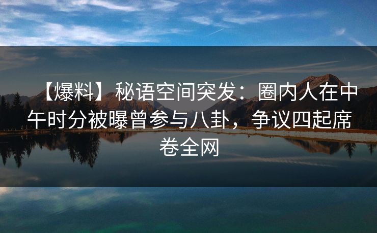 【爆料】秘语空间突发：圈内人在中午时分被曝曾参与八卦，争议四起席卷全网