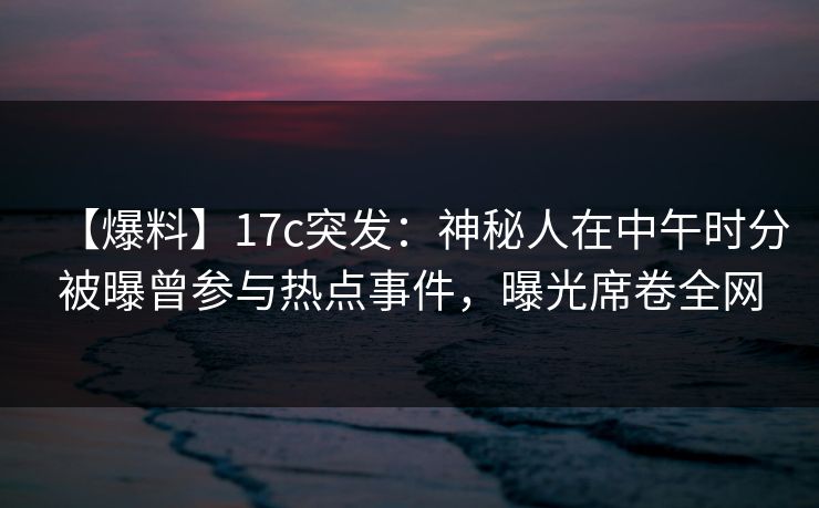 【爆料】17c突发：神秘人在中午时分被曝曾参与热点事件，曝光席卷全网