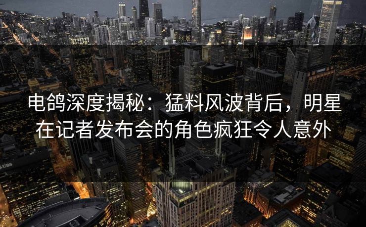 电鸽深度揭秘：猛料风波背后，明星在记者发布会的角色疯狂令人意外