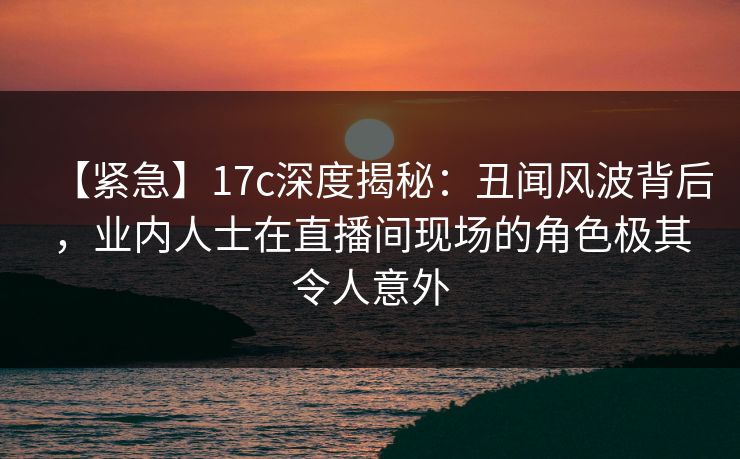 【紧急】17c深度揭秘:丑闻风波背后,业内人士在直播间现场的角色极其令人意外