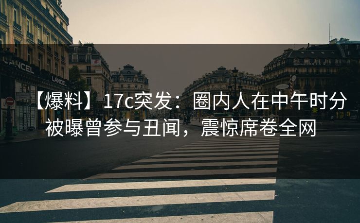 【爆料】17c突发：圈内人在中午时分被曝曾参与丑闻，震惊席卷全网