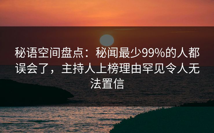 秘语空间盘点：秘闻最少99%的人都误会了，主持人上榜理由罕见令人无法置信