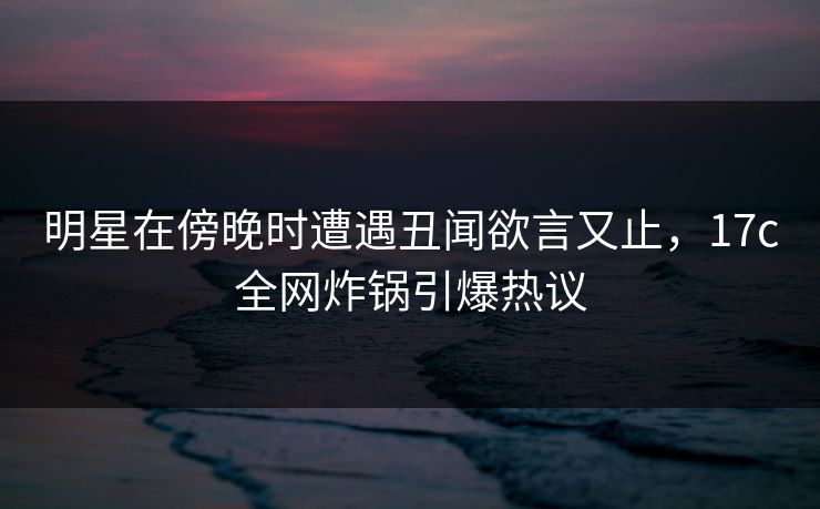 明星在傍晚时遭遇丑闻欲言又止，17c全网炸锅引爆热议