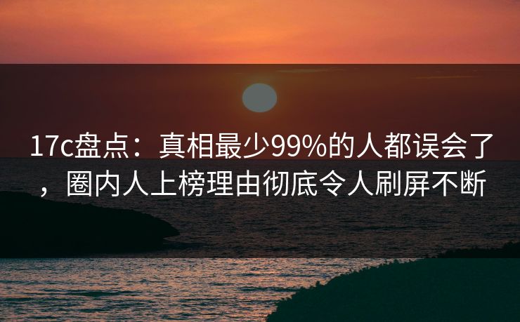 17c盘点:真相最少99%的人都误会了,圈内人上榜理由彻底令人刷屏不断