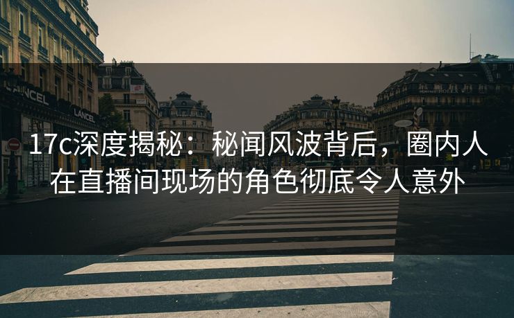 17c深度揭秘：秘闻风波背后，圈内人在直播间现场的角色彻底令人意外