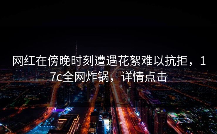 网红在傍晚时刻遭遇花絮难以抗拒,17c全网炸锅,详情点击