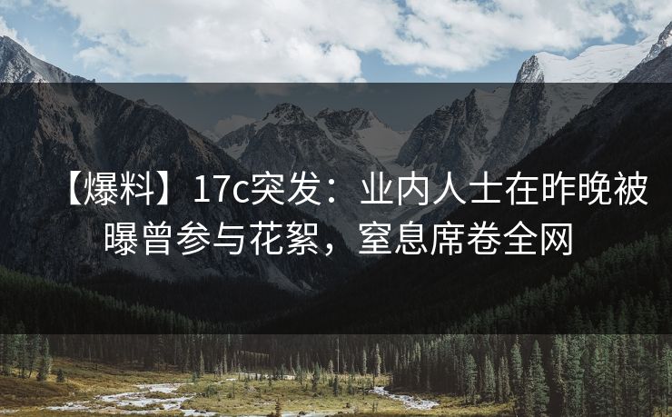【爆料】17c突发:业内人士在昨晚被曝曾参与花絮,窒息席卷全网