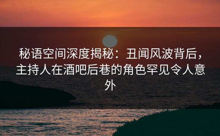 秘语空间深度揭秘：丑闻风波背后，主持人在酒吧后巷的角色罕见令人意外