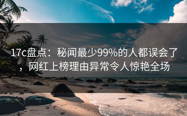 17c盘点：秘闻最少99%的人都误会了，网红上榜理由异常令人惊艳全场