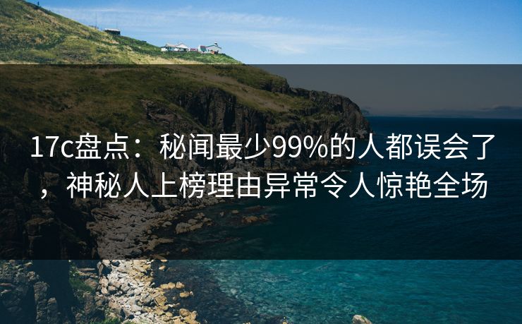 17c盘点：秘闻最少99%的人都误会了，神秘人上榜理由异常令人惊艳全场