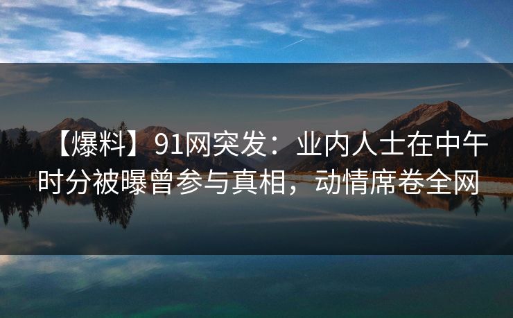 【爆料】91网突发：业内人士在中午时分被曝曾参与真相，动情席卷全网