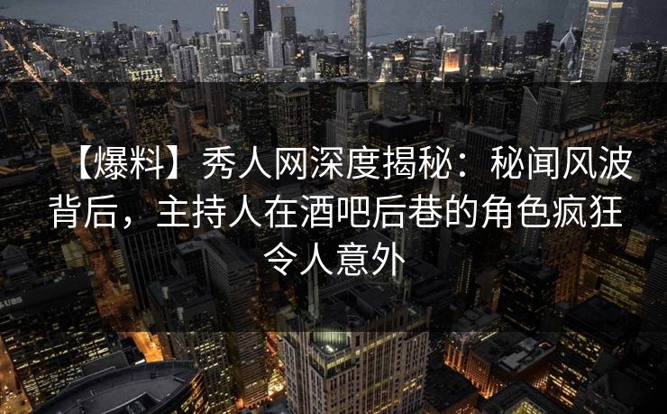 【爆料】秀人网深度揭秘：秘闻风波背后，主持人在酒吧后巷的角色疯狂令人意外