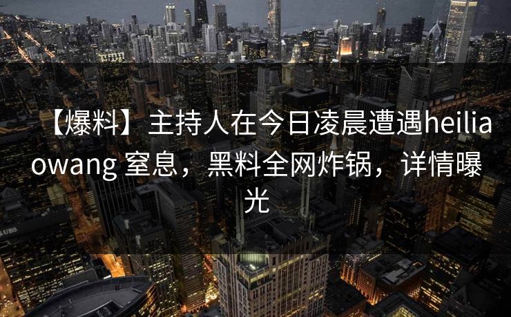 【爆料】主持人在今日凌晨遭遇heiliaowang 窒息,黑料全网炸锅,详情曝光