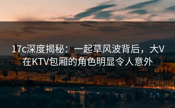 17c深度揭秘:一起草风波背后,大V在KTV包厢的角色明显令人意外