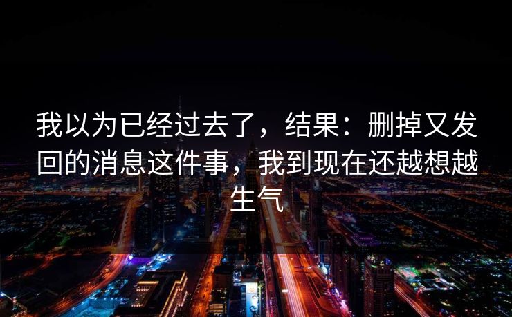 我以为已经过去了，结果：删掉又发回的消息这件事，我到现在还越想越生气