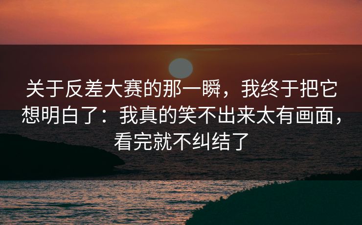 关于反差大赛的那一瞬，我终于把它想明白了：我真的笑不出来太有画面，看完就不纠结了