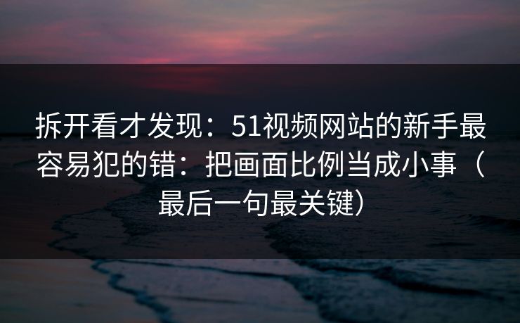 拆开看才发现:51视频网站的新手最容易犯的错:把画面比例当成小事(最后一句最关键)