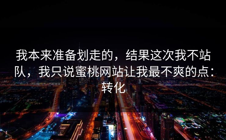 我本来准备划走的，结果这次我不站队，我只说蜜桃网站让我最不爽的点：转化