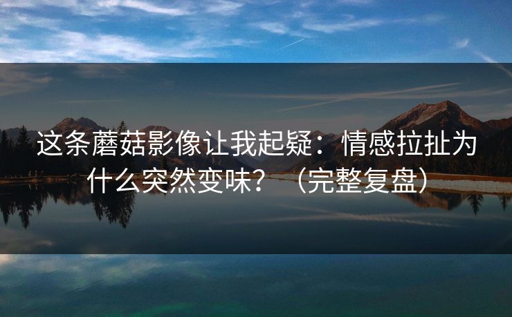 这条蘑菇影像让我起疑：情感拉扯为什么突然变味？（完整复盘）