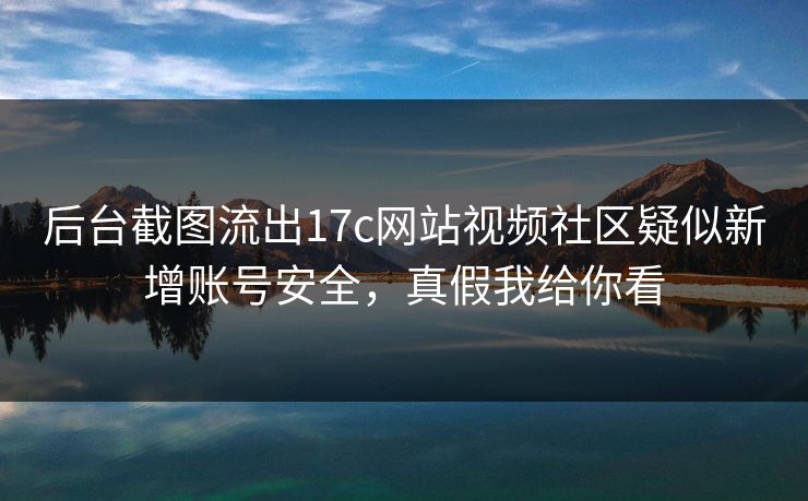 后台截图流出17c网站视频社区疑似新增账号安全，真假我给你看