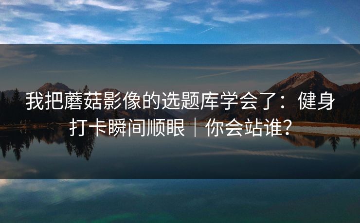 我把蘑菇影像的选题库学会了：健身打卡瞬间顺眼｜你会站谁？