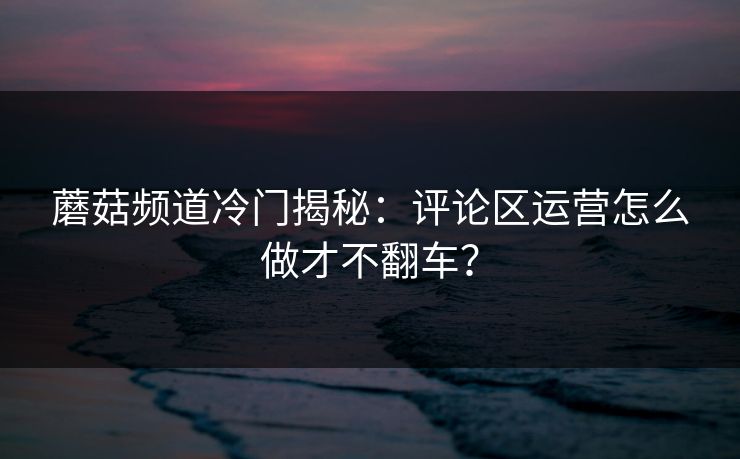 蘑菇频道冷门揭秘:评论区运营怎么做才不翻车?