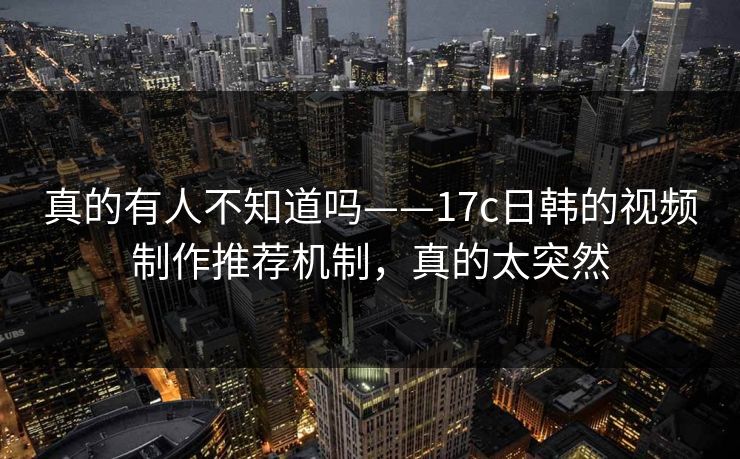 真的有人不知道吗——17c日韩的视频制作推荐机制,真的太突然