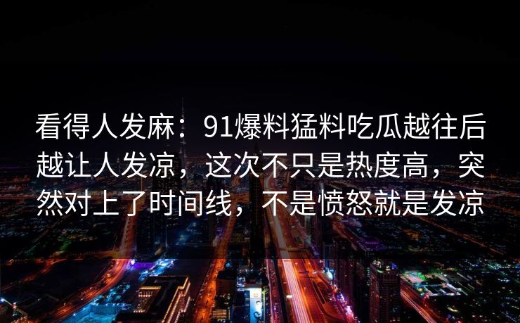 看得人发麻：91爆料猛料吃瓜越往后越让人发凉，这次不只是热度高，突然对上了时间线，不是愤怒就是发凉