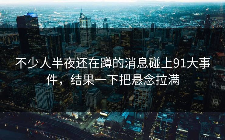 不少人半夜还在蹲的消息碰上91大事件，结果一下把悬念拉满